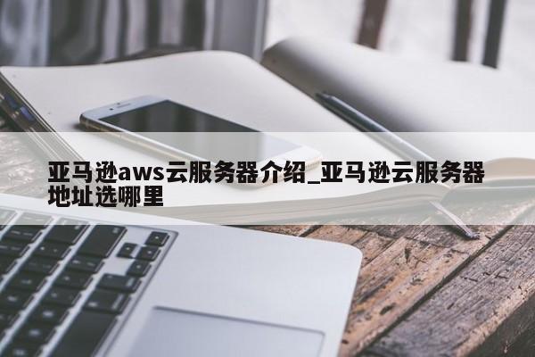 亚马逊aws云服务器介绍_亚马逊云服务器地址选哪里