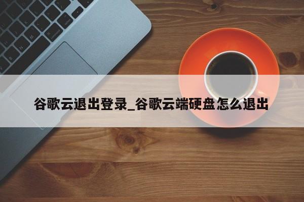 谷歌云退出登录_谷歌云端硬盘怎么退出